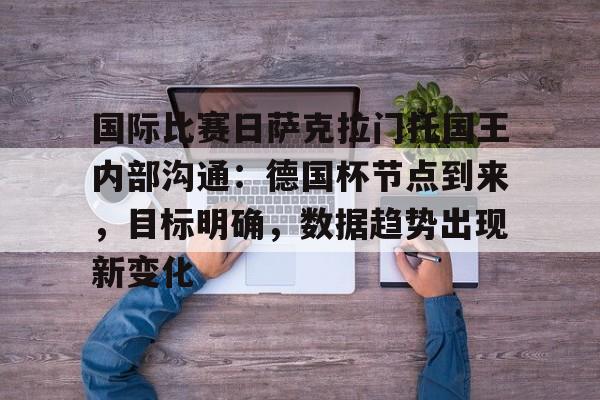 九游网页版入口-关于国际比赛日萨克拉门托国王内部沟通：德国杯节点到来，目标明确，数据趋势出现新变化的信息